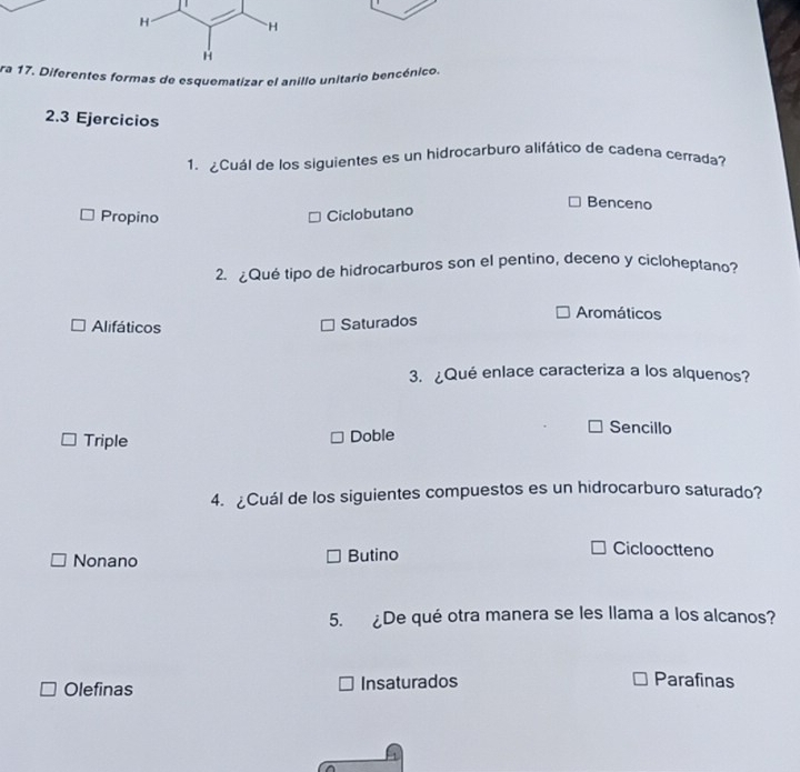 ra 17. Diferentes formas de esquematizar el anillo unitario bencénico.
2.3 Ejercicios
1. ¿Cuál de los siguientes es un hidrocarburo alifático de cadena cerrada?
Benceno
Propino
Ciclobutano
2. ¿Qué tipo de hidrocarburos son el pentino, deceno y cicloheptano?
Alifáticos Saturados
Aromáticos
3. ¿Qué enlace caracteriza a los alquenos?
Triple Doble
Sencillo
4. ¿Cuál de los siguientes compuestos es un hidrocarburo saturado?
Nonano Butino
Ciclooctteno
5. ¿De qué otra manera se les llama a los alcanos?
Olefinas Insaturados
Parafinas