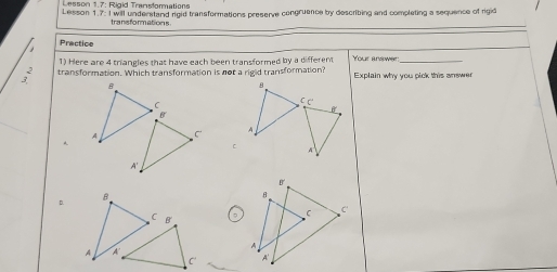 Lesson 1.7: Rigid Traastormations
Lesson 1.7. I will understand rigid transformations preserve congruence by describing and completing a sequence of rigid
tranisformations
1 Practice
1) Here are 4 triangles that have each been transformed by a different Your answer_
; transformation. Which transformation is not a rigid transformation? Explain why you pick this answer
B
C
b°
A C
A'
D.
B
^