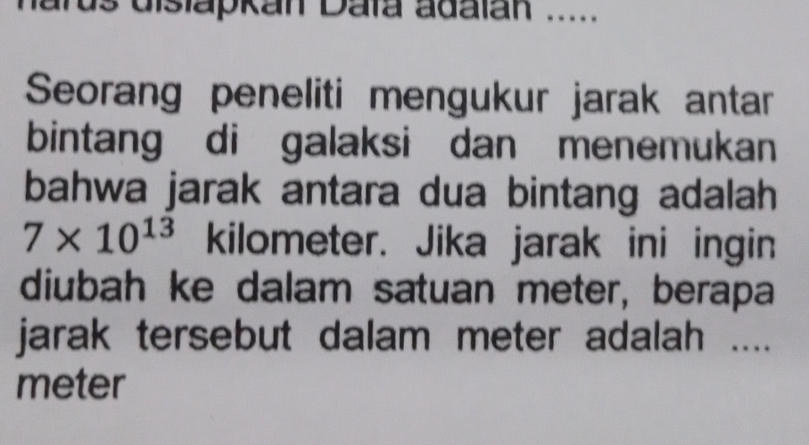 ards dislapkan Daïa adalan ..... 
Seorang peneliti mengukur jarak antar 
bintang di galaksi dan menemukan 
bahwa jarak antara dua bintang adalah
7* 10^(13) kilometer. Jika jarak ini ingin 
diubah ke dalam satuan meter, berapa 
jarak tersebut dalam meter adalah ....
meter