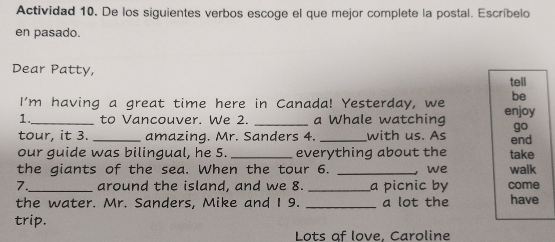 Actividad 10. De los siguientes verbos escoge el que mejor complete la postal. Escríbelo 
en pasado. 
Dear Patty, 
tell 
be 
I'm having a great time here in Canada! Yesterday, we enjoy 
1._ to Vancouver. We 2. _a Whale watching 
go 
tour, it 3. _amazing. Mr. Sanders 4. _with us. As end 
our guide was bilingual, he 5._ everything about the take 
the giants of the sea. When the tour 6. _we walk 
7._ around the island, and we 8. _a picnic by come 
the water. Mr. Sanders, Mike and I 9. _a lot the have 
trip. 
Lots of love, Caroline