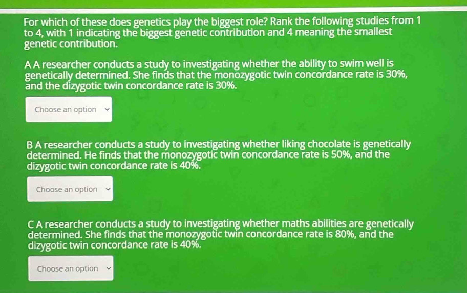 For which of these does genetics play the biggest role? Rank the following studies from 1
to 4, with 1 indicating the biggest genetic contribution and 4 meaning the smallest
genetic contribution.
A A researcher conducts a study to investigating whether the ability to swim well is
genetically determined. She finds that the monozygotic twin concordance rate is 30%,
and the dizygotic twin concordance rate is 30%.
Choose an option
B A researcher conducts a study to investigating whether liking chocolate is genetically
determined. He finds that the monozygotic twin concordance rate is 50%, and the
dizygotic twin concordance rate is 40%.
Choose an option
C A researcher conducts a study to investigating whether maths abilities are genetically
determined. She finds that the monozygotic twin concordance rate is 80%, and the
dizygotic twin concordance rate is 40%.
Choose an option