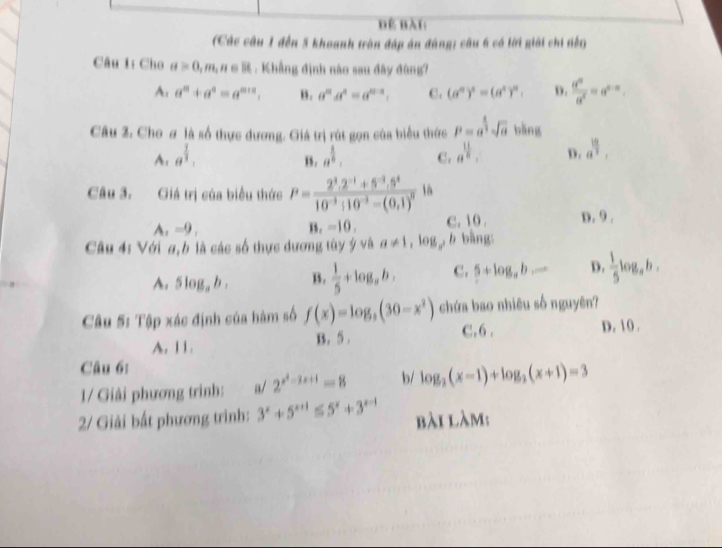 Đ bài
(Các câu 1 đến 5 khoanh trận đáp án đúng; câu 6 có lời giải chi tến)
Câu 1: Cho a>0,m,n∈ R. Khẳng định nào sau đây đùng?
A. a^n+a^n=a^(m+n). B . a^ma^n=a^(m-n). C. (a^n)^n=(a^n)^n. D.  d^n/d^n =a^(n-n).
Câu 2. Cho ơ là số thực dương. Giá trị rút gọn của biểu thức P=a^(frac 4)3sqrt(a) bǎng
A.a^(frac 1)3.
B. a^(frac 1)n. C. a^(frac 11)8. D. a^(frac 19)3.
Câu 3. Giá trị của biểu thức P=frac 2^3.2^(-1)+5^(-3).5^410^(-3):10^(-2)-(0,1)^0 là
A,-9, c.10 . D. 9 .
B_1=10,
Câu 4: Với a, b là các số thực dương tùy ý và a!= 1,log _ab bằng
A. 5log _ab. B.  1/5 +log _ab. c. 5+log _ab... D.  1/5 log _ab.
Câu 5: Tập xác định của hàm số f(x)=log _3(30-x^2) chứa bao nhiêu số nguyên?
A. 11. B. 5 . C.6 . D. 10 .
Câu 6:
1/ Giải phương trình: a/ 2^(x^2)-2x+1=8 b/ log _2(x-1)+log _2(x+1)=3
2/ Giải bất phương trình: 3^x+5^(x+1)≤ 5^x+3^(x-1) bài làm: