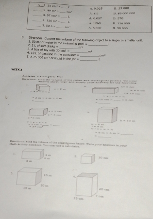 rections: Convert the volume of the following object to a larger or smaller unit.
1. 50m^3
2. 2 L of soft dr  of water in the swimming poo! ' _L
iis=
_ m^2
4. 10 L of gasoline in the container 3. A box of toy with 30cm^3= m^3
cm^1
5 A25000cm^3 of liquid in the jar __L
WEeK 3
Amtivite 1: Complete M=1
Drection. Find the velues of tss cubes ane rectao gler peoms On youa
siees, sopy ad supis vour anesate toe te folleweng
1
a
==442
=2+2=
π -=2
---
1· -2+·s
t^1-1=-2
=am= m∠ O=∠ OB
_
-                     _ =-
_.
。
x=0.001.
x+3=10
-3=m
a=1.0m
-2-2-2-2
170.2..7
_
_
==++a
=8++4n^2 1=16m
w-3=x+2b
+222>+222to _
_
=
Directions: Find the vlume of the solid Agures below. Wroe your anawers in your
Math Actiney nczebook. You may use a calculaton
2
 
3