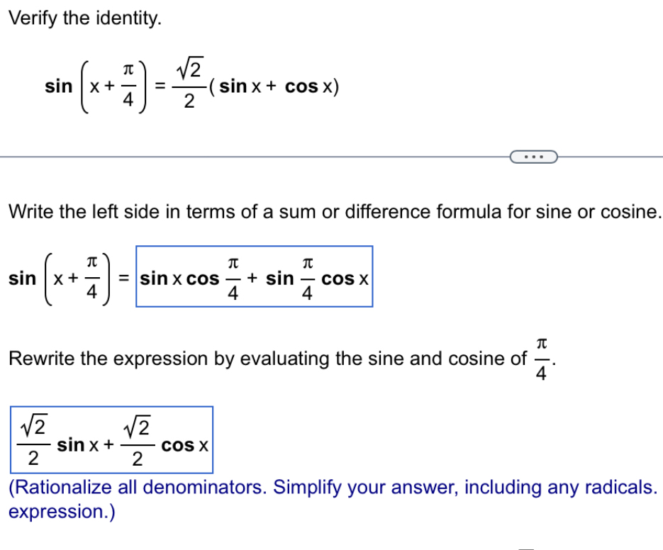 Verify the identity.
sin (x+ π /4 )= sqrt(2)/2 (sin x+cos x)
Write the left side in terms of a sum or difference formula for sine or cosine.
sin (x+ π /4 )=sin xcos  π /4 +sin  π /4 cos x
Rewrite the expression by evaluating the sine and cosine of  π /4 .
 sqrt(2)/2 sin x+ sqrt(2)/2 cos x
(Rationalize all denominators. Simplify your answer, including any radicals. 
expression.)