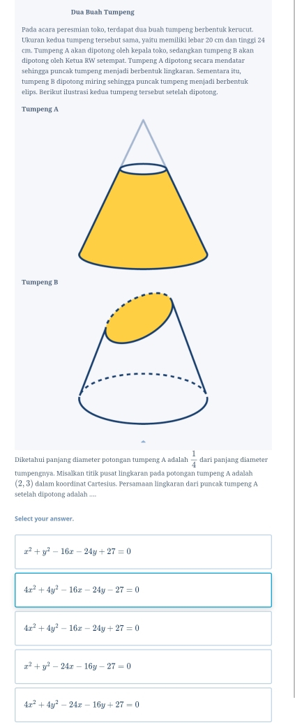 Dua Buah Tumpeng
Pada acara peresmian toko, terdapat dua buah tumpeng berbentuk kerucut.
Ukuran kedua tumpeng tersebut sama, yaitu memiliki lebar 20 cm dan tinggi 24
cm. Tumpeng A akan dipotong oleh kepala toko, sedangkan tumpeng B akan
dipotong oleh Ketua RW setempat. Tumpeng A dipotong secara mendatar
sehingga puncak tumpeng menjadi berbentuk lingkaran. Sementara itu,
tumpeng B dipotong miring sehingga puncak tumpeng menjadi berbentuk
elips. Berikut ilustrasi kedua tumpeng tersebut setelah dipotong.
Tumpeng A
Tumpeng B
Diketahui panjang diameter potongan tumpeng A adalah  1/4  dari panjang diameter
tumpengnya. Misalkan titik pusat lingkaran pada potongan tumpeng A adalah
(2,3) dalam koordinat Cartesius. Persamaan lingkaran dari puncak tumpeng A
setelah dipotong adalah ....
Select your answer.
x^2+y^2-16x-24y+27=0
4x^2+4y^2-16x-24y-27=0
4x^2+4y^2-16x-24y+27=0
x^2+y^2-24x-16y-27=0
4x^2+4y^2-24x-16y+27=0