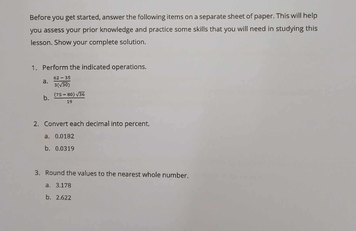 Before you get started, answer the following items on a separate sheet of paper. This will help 
you assess your prior knowledge and practice some skills that you will need in studying this 
lesson. Show your complete solution. 
1. Perform the indicated operations. 
a.  (62-35)/3(sqrt(30)) 
b.  ((75-80)sqrt(36))/19 
2. Convert each decimal into percent. 
a. 0.0182
b. 0.0319
3. Round the values to the nearest whole number. 
a. 3.178
b. 2.622