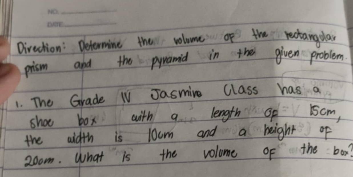 Direction: Determine the volome of the rectangplay 
prism and the pyramid in the given problem. 
1. The Grade IV Jasmire Class has a 
shoe box with9. length 1scm, 
the aidth is locm and a beight of 
2oom. What is the volome of the box?