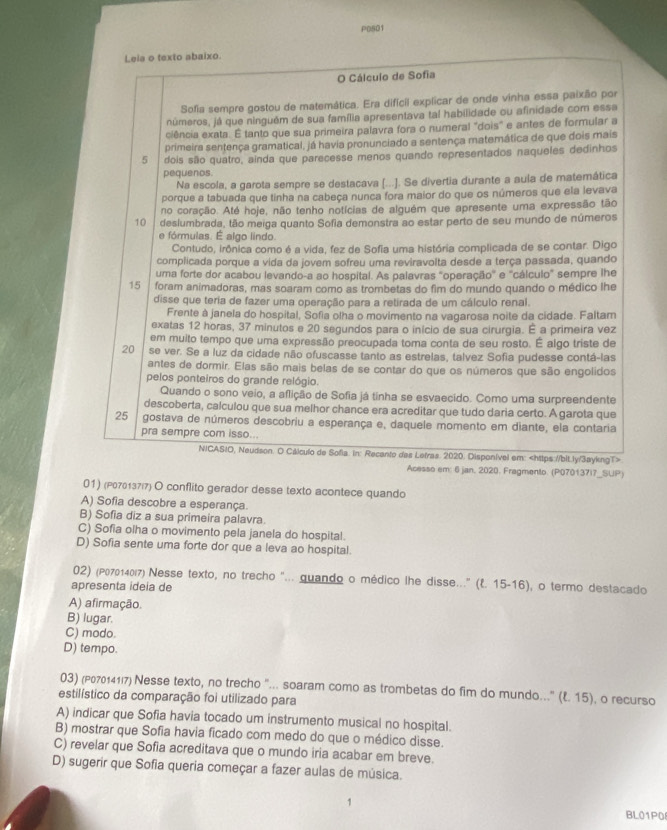 P0801
Leia o texto abaixo.
O Cálculo de Sofia
Sofia sempre gostou de matemática. Era difícil explicar de onde vinha essa paixão por
números, já que ninguém de sua família apresentava tal habilidade ou afinidade com essa
ciência exata. É tanto que sua primeira palavra fora o numeral "dois" e antes de formular a
primeira sentença gramatical, já havia pronunciado a sentença matemática de que dois mais
5 dois são quatro, ainda que parecesse menos quando representados naqueles dedinhos
pequenos
Na escola, a garota sempre se destacava (...]. Se divertia durante a aula de matemática
porque a tabuada que tinha na cabeça nunca fora maior do que os números que ela levava
no coração. Até hoje, não tenho notícias de alguém que apresente uma expressão tão
10 deslumbrada, tão meiga quanto Sofia demonstra ao estar perto de seu mundo de números
e fórmulas. É algo lindo.
Contudo, irônica como é a vida, fez de Sofia uma história complicada de se contar. Digo
complicada porque a vida da jovem sofreu uma reviravolta desde a terça passada, quando
uma forte dor acabou levando-a ao hospital. As palavras "operação' e 'cálculo" sempre lhe
15 foram animadoras, mas soaram como as trombetas do fim do mundo quando o médico lhe
disse que teria de fazer uma operação para a retirada de um cálculo renal.
Frente à janela do hospital, Sofia olha o movimento na vagarosa noite da cidade. Faltam
exatas 12 horas, 37 minutos e 20 segundos para o início de sua cirurgia. É a primeira vez
em muito tempo que uma expressão preocupada toma conta de seu rosto. É algo triste de
20 se ver. Se a luz da cidade não ofuscasse tanto as estrelas, talvez Sofia pudesse contá-las
antes de dormir. Elas são mais belas de se contar do que os números que são engolidos
pelos ponteiros do grande relógio.
Quando o sono veio, a aflição de Sofia já tinha se esvaecido. Como uma surpreendente
descoberta, calculou que sua melhor chance era acreditar que tudo daria certo. A garota que
25 gostava de números descobriu a esperança e, daquele momento em diante, ela contaria
pra sempre com isso...
NICASIO, Neudson. O Cálculo de Sofia. in: Recento das Letras. 2020. Disponível em:
Acesso em: 6 jan. 2020. Fragmento. (P070137i7_SUP)
01) (P070137/7) O conflito gerador desse texto acontece quando
A) Sofia descobre a esperança.
B) Sofia diz a sua primeira palavra
C) Sofia olha o movimento pela janela do hospital.
D) Sofia sente uma forte dor que a leva ao hospital.
02) (ρッ704ы7) Nesse texto, no trecho "... guando o médico lhe disse..." (l. 15-16), o termo destacado
apresenta ideia de
A) afirmação.
B) lugar.
C) modo.
D) tempo
03) (P0701417) Nesse texto, no trecho "... soaram como as trombetas do fim do mundo..." (ξ. 15). o recurso
estilístico da comparação foi utilizado para
A) indicar que Sofia havia tocado um instrumento musical no hospital.
B) mostrar que Sofia havia ficado com medo do que o médico disse.
C) revelar que Sofia acreditava que o mundo iria acabar em breve.
D) sugerir que Sofia queria começar a fazer aulas de música.
BL01P0