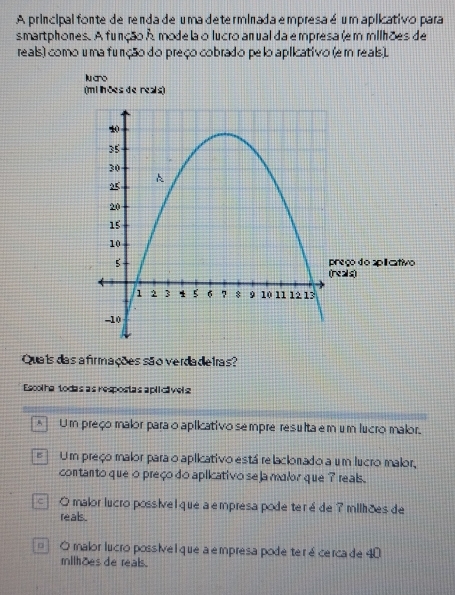 A principal fonte de renda de uma determinada empresa é um aplicativo para
smartphones. A função A mode la o lucro anual da e mpresa (em milhões de
reals) como uma furção do preço cobrado pelo aplicativo (em reals).
lu ano
(mi ln ões de reals)
Quais das afirmações são verdadetras?
Escolha todas as respostas aplicávels
* Um preço malor para o aplicativo sempre resulta em um lucro malor.
# Um preço malor para o aplicativo está relaclonado a um lucro malor,
contanto que o preço do aplicativo se ja malor que ? reals .
□ O malor lucro possível que a empresa pode teré de 7 milhões de
reals .
= O malor lucro possive l que a empresa pode ter é cerca de 40
milhões de reals.