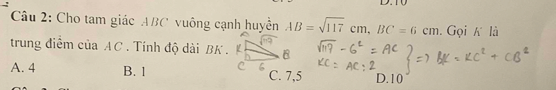 T0
Cu 2: Cho tam giác ABC vuông cạnh huyền AB=sqrt(117)cm, BC=6cm. Gọi K là
trung điểm của AC. Tính độ dài BK.
A. 4 B. 1 C. 7,5 D. 10