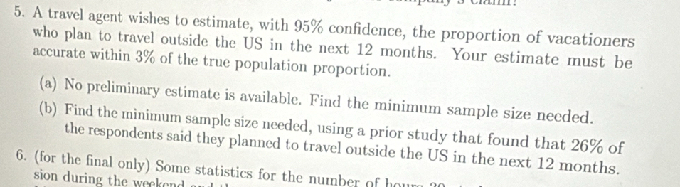 A travel agent wishes to estimate, with 95% confidence, the proportion of vacationers 
who plan to travel outside the US in the next 12 months. Your estimate must be 
accurate within 3% of the true population proportion. 
(a) No preliminary estimate is available. Find the minimum sample size needed. 
(b) Find the minimum sample size needed, using a prior study that found that 26% of 
the respondents said they planned to travel outside the US in the next 12 months. 
6. (for the final only) Some statistics for the number of h o 
sion during the wee on