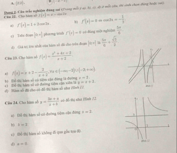 A. (2;2). B. (-2,-2)
Dang 2. Câu trắc nghiệm đúng sai (Trong mỗt  a),b),c),d) ở mỗi cầu, thi sinh chọn đúng hoặc sai).
Câu 22. Cho hàm số f(x)=x-sin 2x
a) f'(x)=1+2cos 2x. b) f'(x)=0 ⇔ cos 2x=- 1/2 .
c) Trên đoạn [0;π ] phương trình f'(x)=0 có đúng một nghiệm  5π /6 .
d) Giả trị lớn nhất của hàm số đã cho trên đoạn [0;π ] là  5π /6 + sqrt(3)/2 . 
Câu 23. Cho hàm số f(x)= (x^2+4x+2)/x+2 .
a) f(x)=x+2- 2/x+2 , forall x∈ (-∈fty ,-2)∪ (-2;+∈fty ). x=2.
b) Đồ thị hàm số có tiệm cận đứng là đường
c) Đồ thị hàm số có đường tiệm cận xiên là y=x+2.
d) Hàm số đã cho có đồ thị hàm số như Hình 11. 
Câu 24. Cho hàm số y= (3x+a)/x+b  có đồ thị như Hình 1 2.
a) Đồ thị hàm số có đường tiệm cận đứng x=2.
b) b=2.
c) Đồ thị hàm số không đi qua gốc tọa độ.
d) a=0.