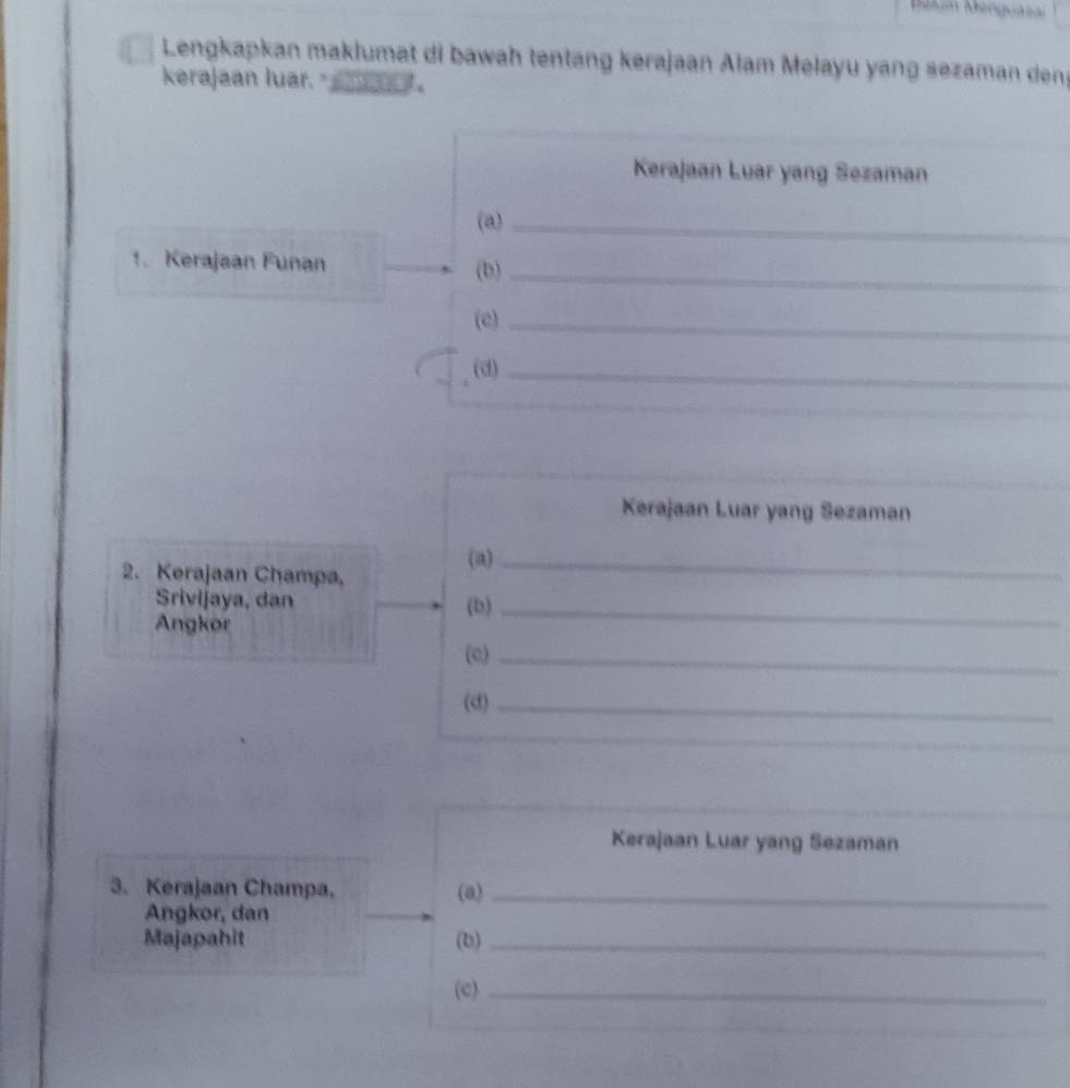 Belum Menguasa 
Lengkapkan maklumat di bawah tentang kerajaan Alam Melayu yang sezaman dens 
kerajaan luar. 。 
Kerajaan Luar yang Sezaman 
(a)_ 
1. Kerajaan Funan (b) 
_ 
(e)_ 
(d)_ 
Kerajaan Luar yang Sezaman 
(a)_ 
2. Kerajaan Champa, 
Srivijaya, dan (b)_ 
Angkor 
(c)_ 
(d)_ 
Kerajaan Luar yang Sezaman 
3. Kerajaan Champa, (a)_ 
Angkor, dan 
Majapahit (b)_ 
(c)_