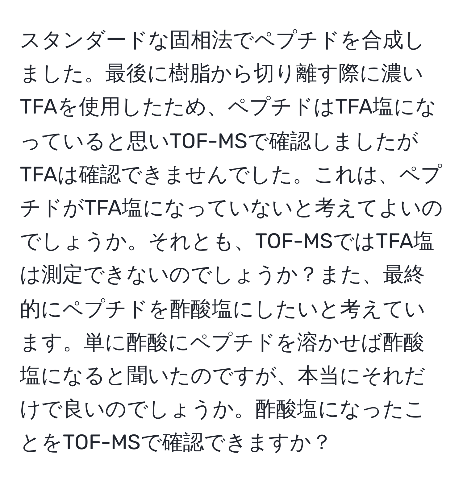 スタンダードな固相法でペプチドを合成しました。最後に樹脂から切り離す際に濃いTFAを使用したため、ペプチドはTFA塩になっていると思いTOF-MSで確認しましたがTFAは確認できませんでした。これは、ペプチドがTFA塩になっていないと考えてよいのでしょうか。それとも、TOF-MSではTFA塩は測定できないのでしょうか？また、最終的にペプチドを酢酸塩にしたいと考えています。単に酢酸にペプチドを溶かせば酢酸塩になると聞いたのですが、本当にそれだけで良いのでしょうか。酢酸塩になったことをTOF-MSで確認できますか？