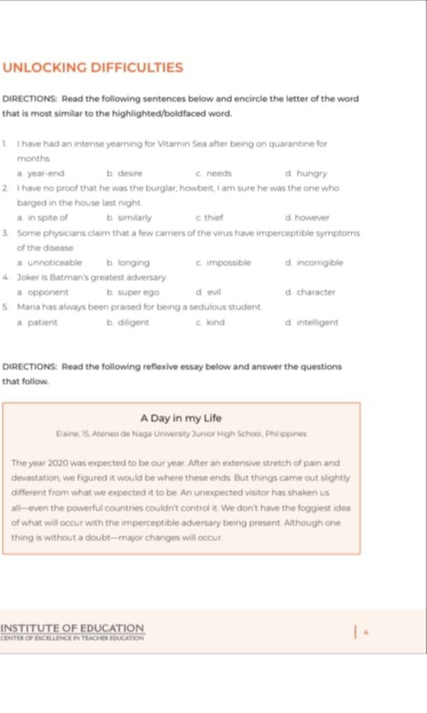 UNLOCKING DIFFICULTIES
DIRECTIONS: Read the following sentences below and encircle the letter of the word
that is most similar to the highlighted/boldfaced word.
1. I have had an intense yearning for Vitamin Sea after being on quarantine for
months
a. year-end b. desire c. needs d. hungry
2. I have no proof that he was the burglar; howbeit, I am sure he was the one who
barged in the house last night.
a in spite of b. similarly c. thief d. however
3. Some physicians claim that a few carriers of the virus have imperceptible symptoms
of the disease.
a unnoticeable b. longing c. impossible d. incorrigible
4. Joker is Batman's greatest adversary
a. opponent b. super ego d evil d. character
5. Maria has always been praised for being a sedulous student
a. patient b. diligent c. kind d. intelligent
DIRECTIONS: Read the following reflexive essay below and answer the questions
that follow.
A Day in my Life
Elaine; 15, Ateneo de Naga University Junior High Schooi, Philippines
The year 2020 was expected to be our year. After an extensive stretch of pain and
devastation, we figured it would be where these ends. But things came out slightly
different from what we expected it to be. An unexpected visitor has shaken us
all—even the powerful countries couldn't control it. We don't have the foggiest idea
of what will occur with the imperceptible adversary being present. Although one
thing is without a doubt—major changes will occur.
INSTITUTE OF EDUCATION
CENTER OF EXCELLENCE IN TEACHER EDUCATION