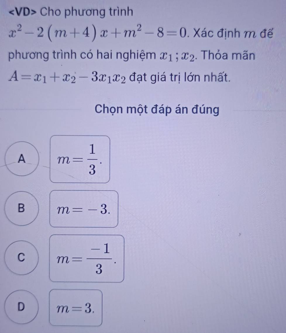 Cho phương trình
x^2-2(m+4)x+m^2-8=0. Xác định m đế
phương trình có hai nghiệm x_1;x_2. Thỏa mãn
A=x_1+x_2-3x_1x_2 đạt giá trị lớn nhất.
Chọn một đáp án đúng
A m= 1/3 .
B m=-3.
C m= (-1)/3 .
D m=3.