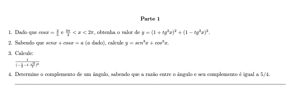 Parte 1 
1. Dado que cos x= 2/5  e  3π /2  , obtenha o valor de y=(1+tg^2x)^2+(1-tg^2x)^2. 
2. Sabendo que senx+cos x=a (α dado), calcule y=sen^3x+cos^3x. 
3. Calcule:
frac 1(- 1/2 -1·  sqrt(3)/2 )^6
4. Determine o complemento de um ângulo, sabendo que a razão entre o ângulo e seu complemento é igual a 5/4. 
_