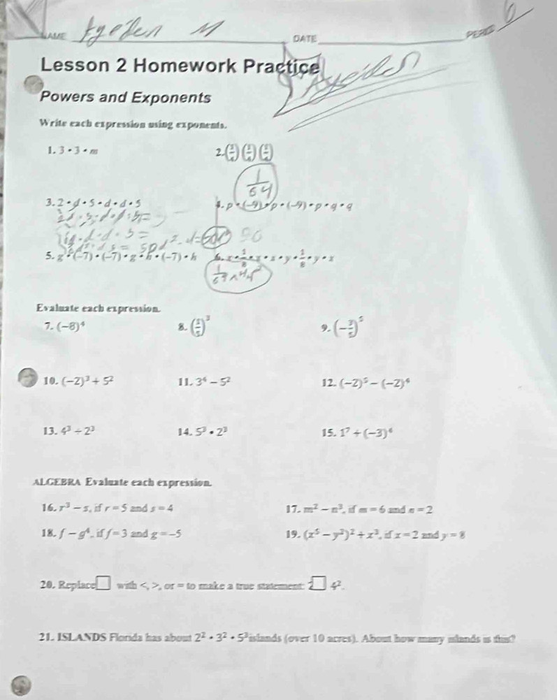 AME _DATE_ 
PERC 
_ 
Lesson 2 Homework Practice 
Powers and Exponents 
Write each expression using exponents. 
1. 3· 3· m 2.( 1/4 )( 1/4 )( 1/4 )
3. 2· d· 5· d· d· 5 4. p· (-4) p· (-9)· p· q· q
5. g· (-7)· (-7)· g· h· (-7)· h 6 x+ 1/8 * 22· x·  1/8 · y· x
Evaluate each expression. 
7. (-8)^4 8. ( 1/5 )^3 (- 3/5 )^5
9. 
a 10. (-2)^3+5^2 11. 3^4-5^2 12. (-2)^5-(-2)^4
13. 4^3/ 2^3 14. 5^3· 2^3 15. 1^7+(-3)^4
ALGEBRA Evaluate each expression. 
16. r^3-s if r=5 and s=4 17. m^2-n^3 m=6 and n=2
18. f-g^4. i f=3 and g=-5 19. (x^5-y^2)^2+x^3 , if x=2 and y=8
20. Replace □ with,or=to make a true statement  □ 4^2. 
21. ISLANDS Florida has about 2^2· 3^2· 5^3 islands (over 10 acres). About how many mlands is this?