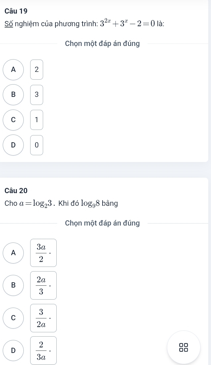 Số nghiệm của phương trình: 3^(2x)+3^x-2=0 là:
Chọn một đáp án đúng
A 2
B 3
C 1
D 0
Câu 20
Cho a=log _23. Khi đó log _98 bằng
Chọn một đáp án đúng
A  3a/2 ·
B  2a/3 ·
C  3/2a ·
D  2/3a ·
□□