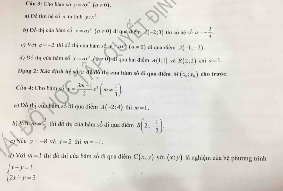 Cho hàm số y=ax^2(a!= 0). 
a) Để tìm hhat c số a ta tính y:x^2. 
b) E 2 thị của hàm số y=ax^2(a!= 0) di qua diểm A(-2;3) thì có hệ số a=- 3/4 . 
c) Với a=-2 thì đồ thị của hàm số y=ax^2(a!= 0) đi qua điểm A(-1;-2). 
d) Đồ thị của hàm số y=ax^2(a!= 0) di qua hai điểm A(1;1) và B(2;2) khi a=1. 
Dạng 2: Xác định hệ số # để đồ thị của hàm số đi qua điểm M(x_0;y_0) cho trước. 
Câu 4: Cho hàm số y= (3m-1)/2 x^2(m!=  1/3 ). 
a) Đồ thị của hàm số đi qua điểm A(-2;4) thì m=1. 
b) Với m= 1/4 t thì đồ thị của hàm số đi qua điềm B(2;- 1/2 ). 
c) Nếu y=-8 và x=2 thì m=-1. 
d) Với m=1 thì đồ thị của hàm số đi qua điểm C(x;y) với (x;y) là nghiệm của hệ phương trình
beginarrayl x-y=1 2x-y=3endarray..