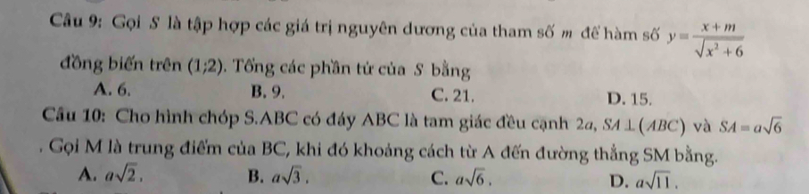 Gọi S là tập hợp các giá trị nguyên dương của tham số m để hàm số y= (x+m)/sqrt(x^2+6) 
đồng biến trên (1;2). Tổng các phần tứ của S bằng
A. 6. B. 9. C. 21. D. 15.
Câu 10: Cho hình chóp S. ABC có đáy ABC là tam giác đều cạnh 2a, SA⊥ (ABC) và SA=asqrt(6)
Gọi M là trung điểm của BC, khi đó khoảng cách từ A đến đường thắng SM bằng.
A. asqrt(2). B. asqrt(3). C. asqrt(6). asqrt(11). 
D.