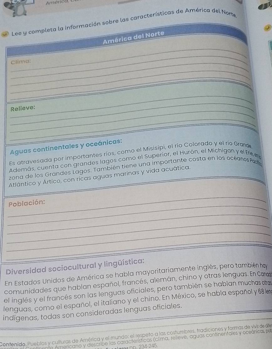 Lee y completa la información sobre las características de América del Norte 
América del Norte 
_ 
_ 
Clima: 
_ 
_ 
_ 
_ 
_ 
_ 
Relieve: 
_ 
Aguas continentales y oceánicas: 
Es atravesada por importantes ríos, como el Misisipi, el río Colorado y el río Grande. 
Además, cuenta con grandes lagos como el Superior, el Hurón, el Michigan y el Erie, en 
zona de los Grandes Lagos. También tiene una importante costa en los océanos Pacífa 
Atlántico y Ártico, con ricas aguas marinas y vida acuática. 
_ 
_ 
Población: 
_ 
_ 
_ 
_ 
Diversidad sociocultural y lingüística: 
En Estados Unidos de América se habla mayoritariamente inglés, pero también hay 
comunidades que hablan español, francés, alemán, chino y otras lenguas. En Canadó 
el inglés y el francés son las lenguas oficiales, pero también se hablan muchas otras 
lenguas, como el español, el italiano y el chino. En México, se habla español y 68 len 
indígenas, todas son consideradas lenguas oficiales. 
Contenido. Pueblos y culturas de América y el mundo: el respeto a las costumbres, tradiciones y formas de vivir de dife 
Americano y describe las características (clima, relieve, aguas continentales y oceánicas, pob 
aros DD. 234-245.