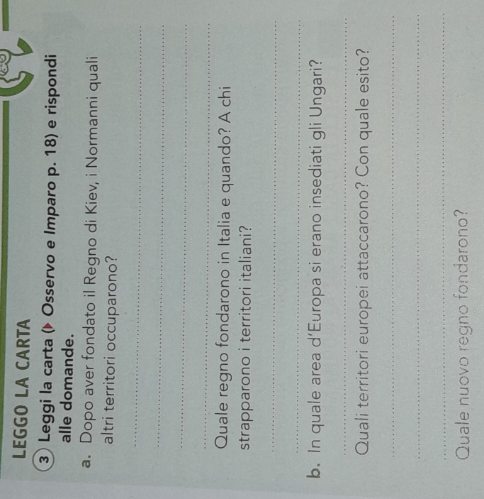 LEGGO LA CARTA 
③ Leggi la carta (▶ Osservo e Imparo p. 18) e rispondi 
alle domande. 
a. Dopo aver fondato il Regno di Kiev, i Normanni quali 
altri territori occuparono? 
_ 
_ 
_ 
_ 
Quale regno fondarono in Italia e quando? A chi 
strapparono i territori italiani? 
_ 
_ 
b. In quale area d’Europa si erano insediati gli Ungari? 
_ 
Quali territori europei attaccarono? Con quale esito? 
_ 
_ 
_ 
Quale nuovo regno fondarono?