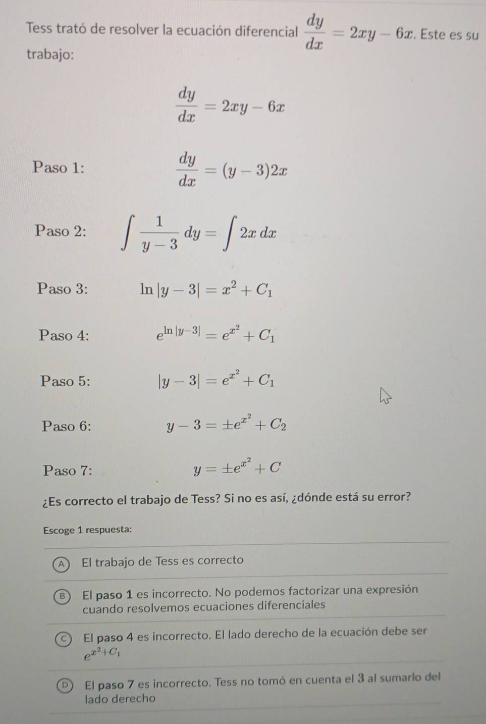 Tess trató de resolver la ecuación diferencial  dy/dx =2xy-6x. . Este es su
trabajo:
 dy/dx =2xy-6x
Paso 1:
 dy/dx =(y-3)2x
Paso 2: ∈t  1/y-3 dy=∈t 2xdx
Paso 3: ln |y-3|=x^2+C_1
Paso 4: e^(ln |y-3|)=e^(x^2)+C_1
Paso 5:
|y-3|=e^(x^2)+C_1
Paso 6:
y-3=± e^(x^2)+C_2
Paso 7:
y=± e^(x^2)+C
¿Es correcto el trabajo de Tess? Si no es así, ¿dónde está su error?
Escoge 1 respuesta:
A) El trabajo de Tess es correcto
B El paso 1 es incorrecto. No podemos factorizar una expresión
cuando resolvemos ecuaciones diferenciales
El paso 4 es incorrecto. El lado derecho de la ecuación debe ser
e^(x^2)+C_1
D) El paso 7 es incorrecto. Tess no tomó en cuenta el 3 al sumarlo del
lado derecho