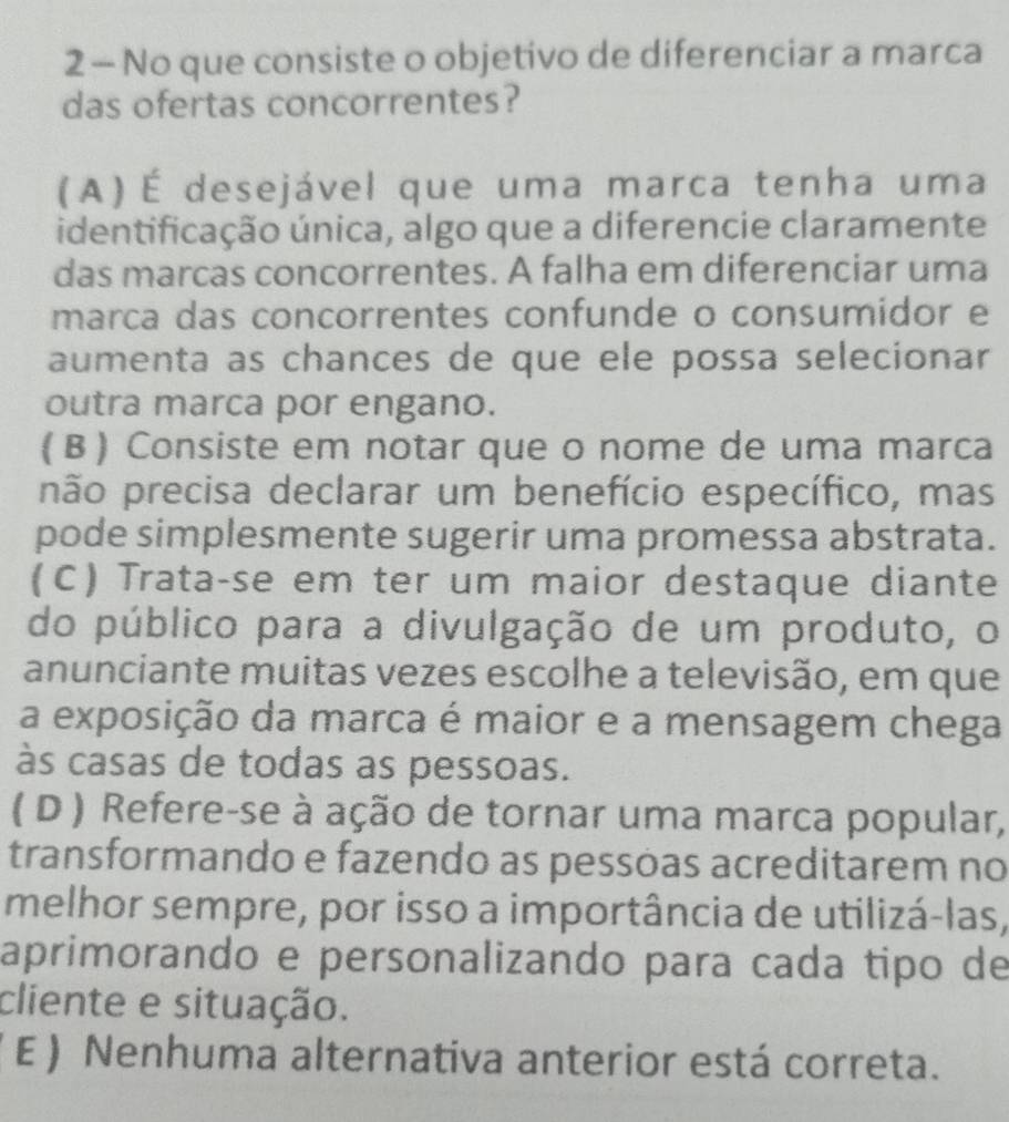 No que consiste o objetivo de diferenciar a marca
das ofertas concorrentes?
(A)É desejável que uma marca tenha uma
identificação única, algo que a diferencie claramente
das marcas concorrentes. A falha em diferenciar uma
marca das concorrentes confunde o consumidor e
aumenta as chances de que ele possa selecionar
outra marca por engano.
( B ) Consiste em notar que o nome de uma marca
pão precisa declarar um benefício específico, mas
pode simplesmente sugerir uma promessa abstrata.
(C) Trata-se em ter um maior destaque diante
do público para a divulgação de um produto, o
anunciante muitas vezes escolhe a televisão, em que
a exposição da marca é maior e a mensagem chega
às casas de todas as pessoas.
( D ) Refere-se à ação de tornar uma marca popular,
transformando e fazendo as pessõas acreditarem no
melhor sempre, por isso a importância de utilizá-las,
aprimorando e personalizando para cada tipo de
cliente e situação.
E ) Nenhuma alternativa anterior está correta.