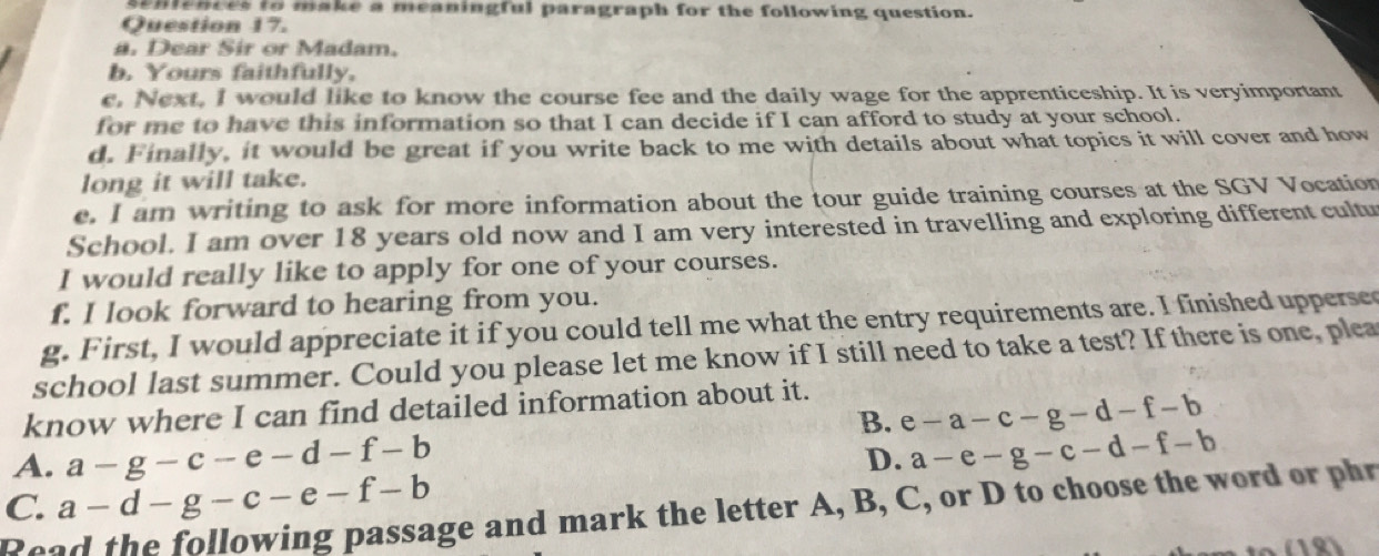 senlences to make a meaningful paragraph for the following question.
Question 17.
a. Dear Sir or Madam.
b. Yours faithfully,
e, Next, I would like to know the course fee and the daily wage for the apprenticeship. It is veryimportant
for me to have this information so that I can decide if I can afford to study at your school.
d. Finally, it would be great if you write back to me with details about what topics it will cover and how
long it will take.
e. I am writing to ask for more information about the tour guide training courses at the SGV Vocation
School. I am over 18 years old now and I am very interested in travelling and exploring different cultu
I would really like to apply for one of your courses.
f. I look forward to hearing from you.
g. First, I would appreciate it if you could tell me what the entry requirements are. I finished uppersed
school last summer. Could you please let me know if I still need to take a test? If there is one, plea
know where I can find detailed information about it.
B. e-a-c-g-d-f-b
A. a-g-c-e-d-f-b a-e-g-c-d-f-b
D.
C. a-d-g-c-e-f-b
Read the following passage and mark the letter A, B, C, or D to choose the word or phr
(18)