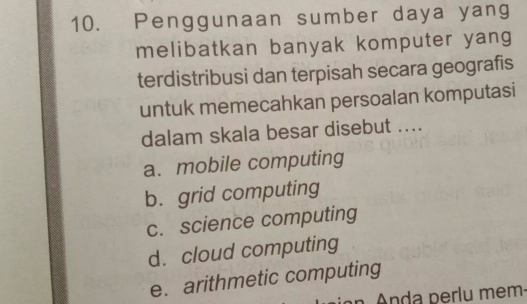 Penggunaan sumber daya yang
melibatkan banyak komputer yang
terdistribusi dan terpisah secara geografis
untuk memecahkan persoalan komputasi
dalam skala besar disebut ....
a. mobile computing
b. grid computing
c. science computing
d. cloud computing
e. arithmetic computing
n Anda perlu mem.