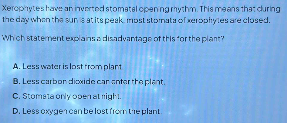 Xerophytes have an inverted stomatal opening rhythm. This means that during
the day when the sun is at its peak, most stomata of xerophytes are closed.
Which statement explains a disadvantage of this for the plant?
A. Less water is lost from plant.
B. Less carbon dioxide can enter the plant.
C. Stomata only open at night.
D. Less oxygen can be lost from the plant.