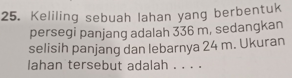 Keliling sebuah lahan yang berbentuk 
persegi panjang adalah 336 m, sedangkan 
selisih panjang dan lebarnya 24 m. Ukuran 
lahan tersebut adalah . . . .