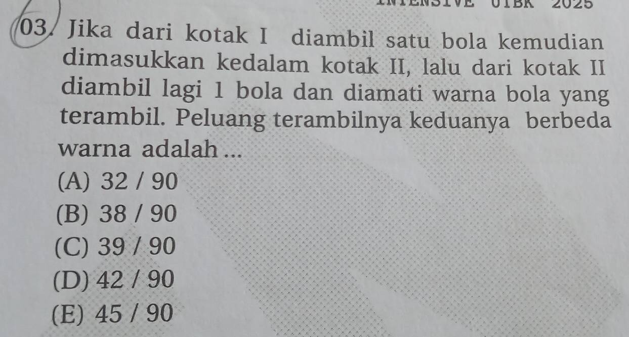 01BA 2025
03/Jika dari kotak I diambil satu bola kemudian
dimasukkan kedalam kotak II, lalu dari kotak II
diambil lagi 1 bola dan diamati warna bola yang
terambil. Peluang terambilnya keduanya berbeda
warna adalah ...
(A) 32 / 90
(B) 38 / 90
(C) 39 / 90
(D) 42 / 90
(E) 45 / 90