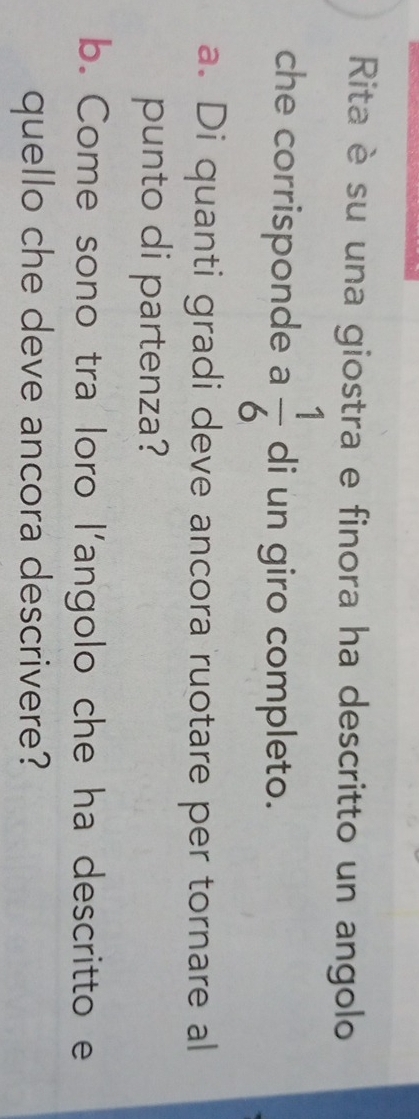 Rita è su una giostra e finora ha descritto un angolo 
che corrisponde a  1/6  di un giro completo. 
a. Di quanti gradi deve ancora ruotare per tornare al 
punto di partenza? 
b. Come sono tra loro l’angolo che ha descritto e 
quello che deve ancora descrivere?