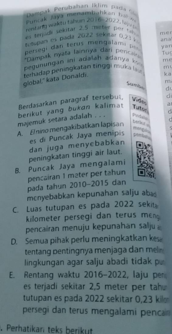 ampa eru bahan Iklim pa i
Puncak Jaya menam bahkan b 
rentang waktu tähun 2016-2022, laju
es terjadi sekitar 2,5 meter per t 
tutupan es pada 2022 sekitar 0,23 k mer
ana
persegi dan terus mengalami per yan
*Dampak nyata lainnya dari pencair Tu
me
pegunungan ini adalah adanya ko 
m 
terhadap peningkatan tinggi muka lau 
global," kata Donaldi.
ka
m
Sumber
d
Berdasarkan paragraf tersebut, Video di
berikut yang bukan kalimat Tuton a
d
majemuk setara adalah . . . Pindaila
C
A. El nino mengakibatkan lapisan
berikut un
mengaky
es di Puncak Jaya menipis pembate
dan juga menyebabkan
peningkatan tinggi air laut.
B. Puncak Jaya mengalami
pencairan 1 meter per tahun
pada tahun 2010-2015 dan
mcnyebabkan kepunahan salju aba⊥
C. Luas tutupan es pada 2022 sekita
kilometer persegi dan terus men 
pencairan menuju kepunahan salju
D. Semua pihak perlu meningkatkan ke
tentang pentingnya menjaga dan melr 
lingkungan agar salju abadi tidak p
E. Rentang waktu 2016-2022, laju per
es terjadi sekitar 2,5 meter per tah
tutupan es pada 2022 sekitar 0,23 kil
persegi dan terus mengalami penca 
. Perhatikan teks berikut