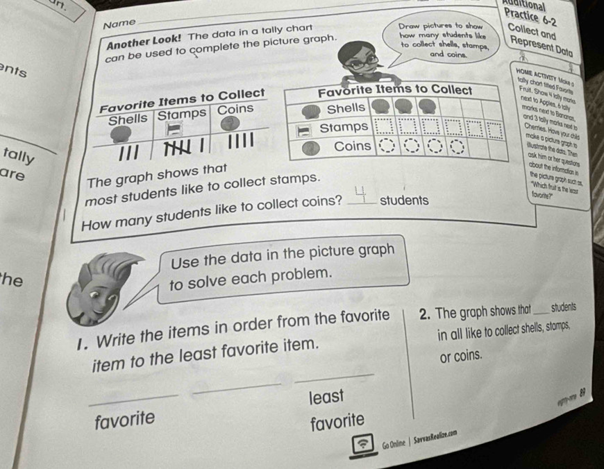 un. 
Additional 
_ 
Practice 6-2 
Name 
Another Look! The data in a tally chart 
Draw pictures to show Collect and 
to collect shells, stamps, 
can be used to complete the picture graph. how many students like 
Represent Data 
and coins. 
nts 
HOME ACTIVITY MKe S tally chart titted Favorty 
Favorite Items to Collect Favorite Items to Collect Fruit. Show 4 tally manks 
Shells Stamps Coins Shells 
next to Apples, 6 tally marks next to Banaras, and 3 tolly morks next to Cherries. Have your chils make a picture graph to 
Stamps 
Coins 
tally 
llustrate the dato. Then ask him or her questars . about the information in the picture graph soct as. 
are 
The graph shows that 
most students like to collect stamps. 
"Which fruit is the least favorite?' 
How many students like to collect coins? _students 
Use the data in the picture graph 
he 
to solve each problem. 
1. Write the items in order from the favorite 2. The graph shows that_ students 
item to the least favorite item. in all like to collect shells, stamps, 
or coins. 
_ 
_ 
_favorite least 

favorite 
Go Online | SavvasRealize.com