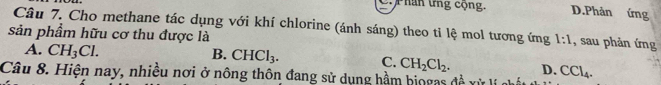 P hân ứng cộng. D.Phản ứng
Câu 7. Cho methane tác dụng với khí chlorine (ánh sáng) theo tỉ lệ mol tương ứng 1:1 , sau phản ứng
sản phẩm hữu cơ thu được là
A. CH_3Cl.
B. CHCl_3. C. CH_2Cl_2. D.
Câu 8. Hiện nay, nhiều nơi ở nông thôn đang sử dụng hầm hiogas đề xỳ CCl_4.