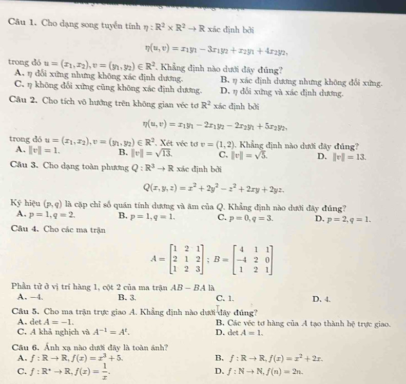 Cho dạng song tuyến tính eta :R^2* R^2to R xác định bởi
eta (u,v)=x_1y_1-3x_1y_2+x_2y_1+4x_2y_2,
trong dó u=(x_1,x_2),v=(y_1,y_2)∈ R^2 Khẳng định nào dưới đây đúng?
A. η đối xứng nhưng không xác định dương. B. η xác định dương nhưng không đối xứng.
C. η không đối xứng cũng không xác định dương. D. η đối xứng và xác định dương.
Câu 2. Cho tích vô hướng trên không gian véc tơ R^2 xác định bởi
eta (u,v)=x_1y_1-2x_1y_2-2x_2y_1+5x_2y_2,
trong dó u=(x_1,x_2),v=(y_1,y_2)∈ R^2. Xét véc tơ v=(1,2). Khẳng định nào dưới đây đúng?
A. ||v||=1.
B. ||v||=sqrt(13). C. ||v||=sqrt(5). D. ||v||=13.
Câu 3. Cho dạng toàn phương Q:R^3to R xác định bởi
Q(x,y,z)=x^2+2y^2-z^2+2xy+2yz.
Ký hiệu (p,q) là cặp chỉ số quán tính dương và âm ciiaQ 7. Khẳng định nào dưới đây đúng?
A. p=1,q=2. B. p=1,q=1. C. p=0,q=3. D. p=2,q=1.
Câu 4. Cho các ma trận
A=beginbmatrix 1&2&1 2&1&2 1&2&3endbmatrix ;B=beginbmatrix 4&1&1 -4&2&0 1&2&1endbmatrix
Phần tử ở vị trí hàng 1, cột 2 của ma trận AB-BAla
A. -4. B. 3. C. 1. D. 4.
Câu 5. Cho ma trận trực giao A. Khẳng định nào dưới đây đúng?
A. det A=-1. B. Các véc tơ hàng của A tạo thành h? trực giao.
C. A khả nghịch và A^(-1)=A^t. D. det A=1.
Câu 6. Ánh xạ nào dưới đây là toàn ánh?
A. f:Rto R,f(x)=x^3+5. B. f:Rto R,f(x)=x^2+2x.
C. f:R^*to R,f(x)= 1/x .
D. f:Nto N,f(n)=2n.