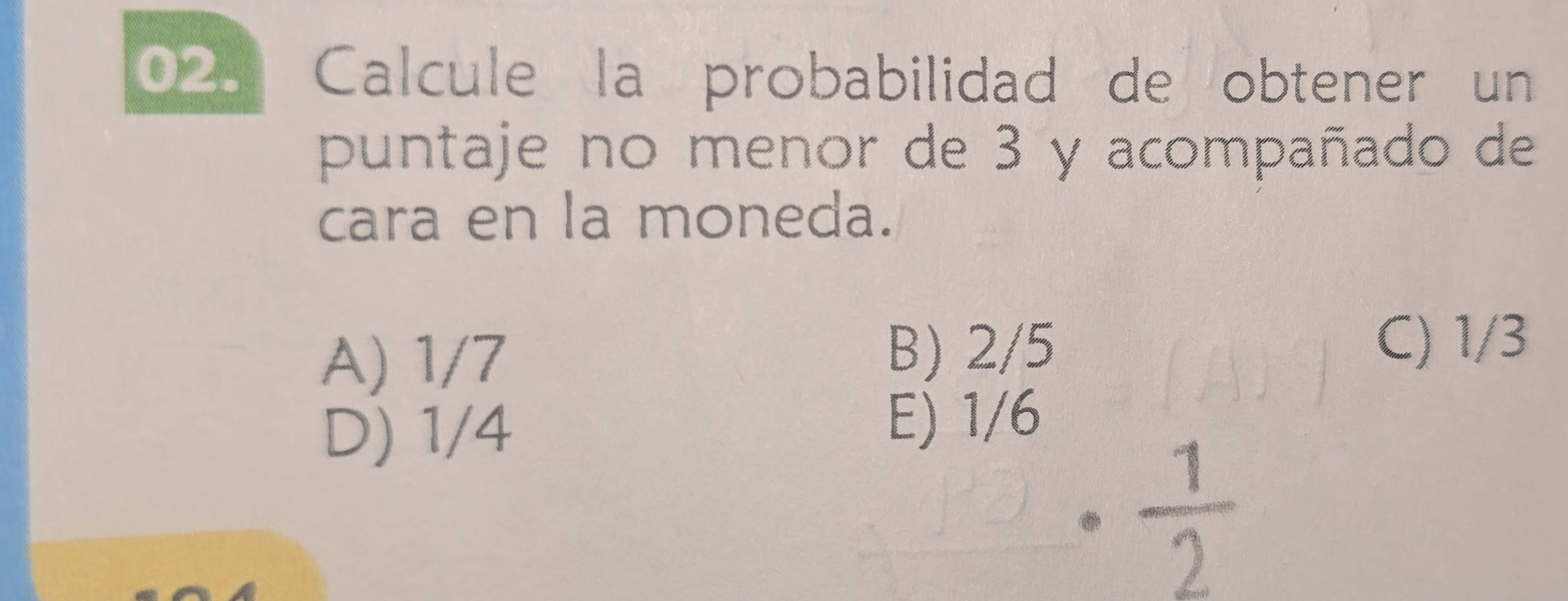 Calcule la probabilidad de obtener un
puntaje no menor de 3 y acompañado de
cara en la moneda.
A) 1/7 B) 2/5
C) 1/3
D) 1/4 E) 1/6
 1/2 