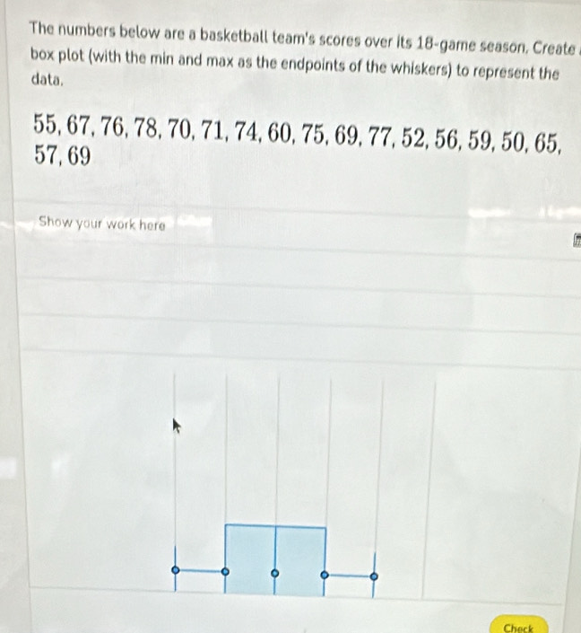 The numbers below are a basketball team's scores over its 18 -game season. Create 
box plot (with the min and max as the endpoints of the whiskers) to represent the 
data.
55, 67, 76, 78, 70, 71, 74, 60, 75, 69, 77, 52, 56, 59, 50, 65,
57, 69
Show your work here 
Check