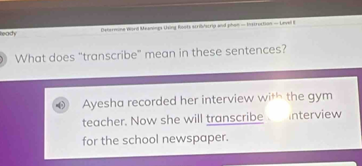 leady Determine Word Meanings Using Roots scrib/scrip and phon — Instruction — Level E 
What does “transcribe” mean in these sentences? 
Ayesha recorded her interview with the gym 
teacher. Now she will transcribe nterview 
for the school newspaper.