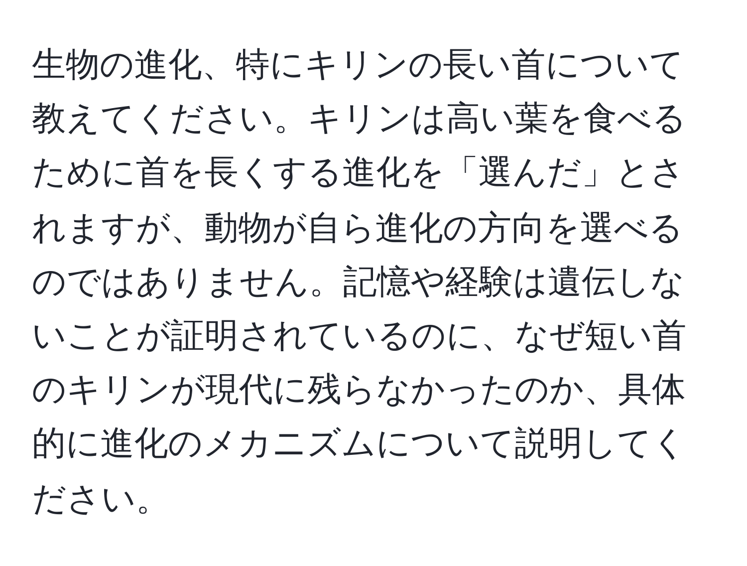 生物の進化、特にキリンの長い首について教えてください。キリンは高い葉を食べるために首を長くする進化を「選んだ」とされますが、動物が自ら進化の方向を選べるのではありません。記憶や経験は遺伝しないことが証明されているのに、なぜ短い首のキリンが現代に残らなかったのか、具体的に進化のメカニズムについて説明してください。