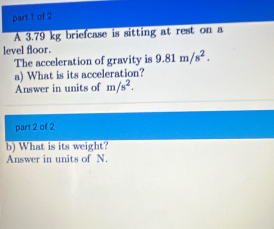 A 3.79 kg briefcase is sitting at rest on a 
level floor. 
The acceleration of gravity is 9.81m/s^2. 
a) What is its acceleration? 
Answer in units of m/s^2. 
part 2 of 2 
b) What is its weight? 
Answer in units of N.