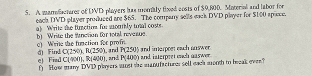 A manufacturer of DVD players has monthly fixed costs of $9,800. Material and labor for 
each DVD player produced are $65. The company sells each DVD player for $100 apiece. 
a) Write the function for monthly total costs. 
b) Write the function for total revenue. 
c) Write the function for profit. 
d) Find C(250), R(250) , and P(250) and interpret each answer. 
e) Find C(400), R(400) , and P(400) and interpret each answer. 
f) How many DVD players must the manufacturer sell each month to break even?