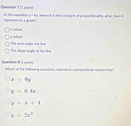 In the equation y=kx , where k is the constant of proportionality, what does k
represent in a graph?
x values
y values
The area under the line
The slope/angle of the line
Question 8 (1 point)
Which of the following equations represents a proportional relationship?
x=6y
y=0.4x
y=x+4
y=2x^2