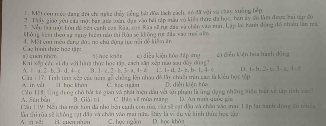 Một con mèo đang đói chi nghe thấy tiếng bát đũa lách cách, nó đã vội vã chạy xuống bếp
2. Thầy giáo yêu cầu một bạn giải toán, dựa vào bài tập mẫu và kiến thức đã học, bạn ấy đã làm được bài tập đó
3. Nếu thả một hòn đá bên cạnh con Rùa, con Rùa sẽ rụt đầu và chân vào mai. Lặp lại hành động đó nhiều lần mà
không kèm theo sự nguy hiểm nào thì Rùa sẽ không rụt đầu vào mai nữa
4. Một con mèo đang đói, nó chủ động lục nồi để kiếm ăn
Các hình thức học tập:
a) quen nhờn b) học khôn c) điều kiện hóa đáp ứng d) điều kiện hóa hành động
Khi xếp các ví dụ với hình thức học tập, cách sắp xếp nào sau đây đúng?
A. 1- a, 2- b, 3- d, 4- c B. 1- c, 2- b, 3- a, 4- d C. 1- d, 2- b, b- 1.4-c D. 1- b.2 c,3-a,4-d
Câu 117: Tinh tinh xếp các hòm gỗ chồng lên nhau đề lấy chuối trên cao là kiểu học tập
A. in vết B. học khôn C. học ngầm D. điều kiện hóa
Câu 118: Ứng dụng chó bắt kẻ gian và phát hiện dấu vết tội phạm là ứng dụng những hiểu biết về tập tỉnh vào?
A. Săn bắn B. Giải trí C. Bảo vệ mùa màng D. An ninh quốc gia
Câu 119: Nếu thả một hòn đá nhỏ bên cạnh con rùa, rùa sẽ rụt đầu và chân vào mai. Lặp lại hành động đó nhiều
lần thì rùa sẽ không rụt đầu và chân vào mai nữa. Đây là ví dụ về hình thức học tập
A. in vết B. quen nhờn C. học ngầm D. học khôn