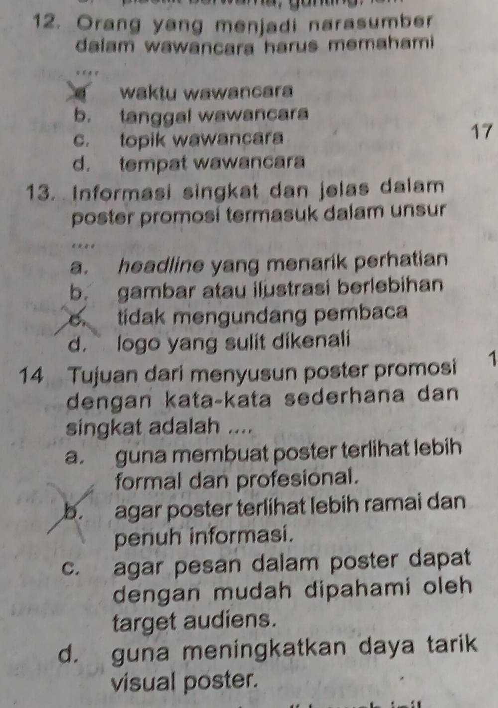 Orang yang menjadi narasumber
dalam wawancara harus memahami
waktu wawancara
b. tanggal wawancara
c. topik wawancara
17
d. tempat wawancara
13. Informasi singkat dan jelas dalam
poster promosi termasuk dalam unsur
** **
a. headline yang menarik perhatian
b. gambar atau ilustrasi berlebihan
tidak mengundang pembaca
d. logo yang sulit dikenali
14 Tujuan dari menyusun poster promosi
1
dengan kata-kata sederhana dan
singkat adalah ....
a. guna membuat poster terlihat lebih
formal dan profesional.
b. agar poster terlihat lebih ramai dan
penuh informasi.
c. agar pesan dalam poster dapat
dengan mudah dipahami oleh 
target audiens.
d. guna meningkatkan daya tarik
visual poster.