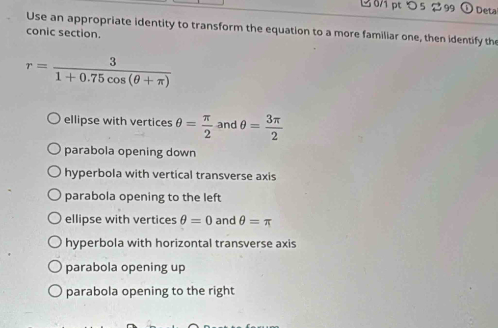 つ 5 2 99 ①Deta
Use an appropriate identity to transform the equation to a more familiar one, then identify the
conic section.
r= 3/1+0.75cos (θ +π ) 
ellipse with vertices θ = π /2  and θ = 3π /2 
parabola opening down
hyperbola with vertical transverse axis
parabola opening to the left
ellipse with vertices θ =0 and θ =π
hyperbola with horizontal transverse axis
parabola opening up
parabola opening to the right