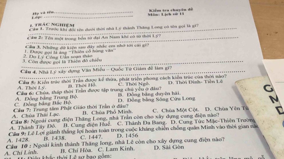 Kiểm tra chuyên đề
Họ và tên_
Lớp: _ Môn: Lịch sử 11
1. trác nghiệm
_
Câu 1. Trước khi đổi tên dưới thời nhà Lý thành Thăng Long có tên gọi là gì?_
Cầu 2: Tên một trong bốn tử đại An Nam khí có từ thời Lý?
_
Cầu 3. Những dữ kiện sau đây nhắc em nhớ tới cái gì?
1. Được gọi lá áng ''Thiên cổ hùng văn''
2. Do Lý Công Uần soạn thảo
3. Còn được gọi là Thiên đô chiếu
_
_
Cầu 4. Nhà Lý xây dựng Văn Miếu - Quốc Tử Giám đề làm gì?
Câu 5: Kiến trúc thời Trần được kế thừa, phát triển phong cách kiến trúc của thời nào?
A. Thời Lý. C. Thời Ngô. D. Thời Đinh- Tiền Lê
B. Thời Hồ.
Câu 6: Chùa, tháp thời Trần được tập trung chủ yếu ở đâu?
C
A. Đồng bằng Trung Bộ. B. Đồng bằng duyên hải.
C. Đồng bằng Bắc Bộ. D. Đồng bằng Sông Cửu Long
Câu 7: Trung tâm Phật Giáo thời Trần ở đâu?
A. Chùa Thái Lạc. B. Chùa Phổ Minh. C. Chùa Một Cột. D. Chùa Yên Tủ
Câu 8: Ngoài cung điện Thăng Long, nhà Trần còn cho xây dựng cung điện nào?
A. Thành Tây Đô. B. Cung điện Huế. C. Thành Đa Bang. D. Cung Tức Mặc-Thiên Trường
Câu 9: Lê Lợi giành thắng lợi hoàn toàn trong cuộc kháng chiến chống quân Minh vào thời gian nào
A. 1428. B. 1438. C. 1447. D. 1456
Câu 10 : Ngoài kinh thành Thăng long, nhà Lê còn cho xây dựng cung điện nào?
A. Chí Linh. B. Chí Hòa. C. Lam Kinh. D. Sài Gòn
êu khắc thời Lê sơ bao gồm: